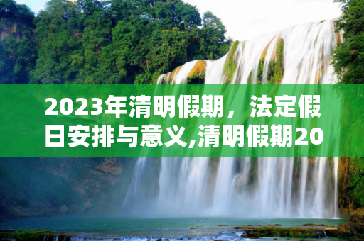 2023年清明假期，法定假日安排与意义,清明假期2023法定假日是几天