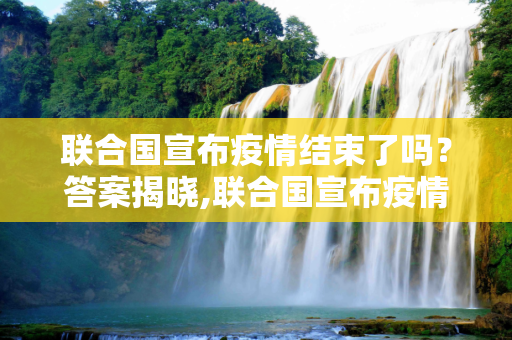 联合国宣布疫情结束了吗？答案揭晓,联合国宣布疫情结束了吗？答案揭晓