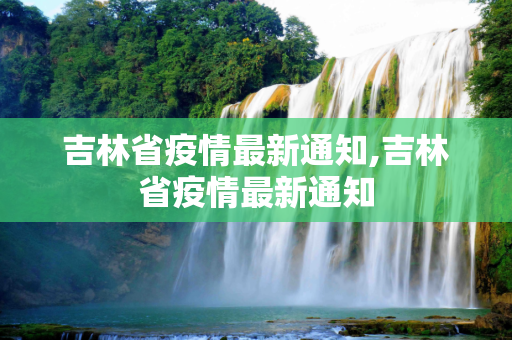 吉林省疫情最新通知,吉林省疫情最新通知