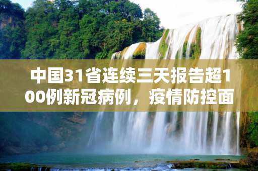 中国31省连续三天报告超100例新冠病例，疫情防控面临新挑战,31省连续3天超100例