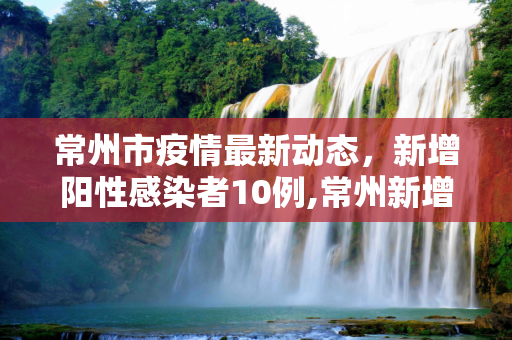 常州市疫情最新动态，新增阳性感染者10例,常州新增阳性感染者10例
