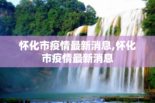 怀化市疫情最新消息,怀化市疫情最新消息