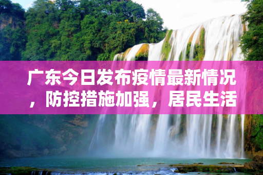 广东今日发布疫情最新情况，防控措施加强，居民生活逐步恢复,广东今日发布疫情最新
