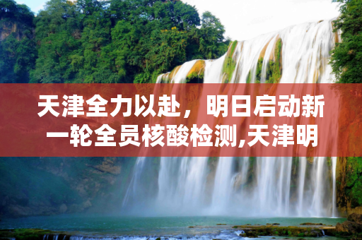 天津全力以赴，明日启动新一轮全员核酸检测,天津明日开展新一轮全员核检