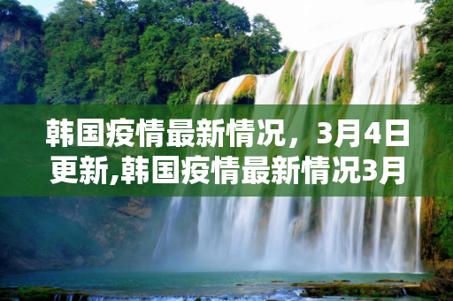韩国疫情最新情况，3月4日更新,韩国疫情最新情况3月4日