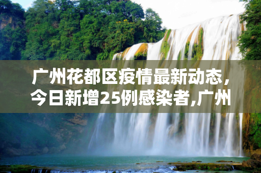 广州花都区疫情最新动态，今日新增25例感染者,广州花都疫情最新消息今天新增25