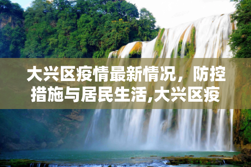 大兴区疫情最新情况，防控措施与居民生活,大兴区疫情最新情况