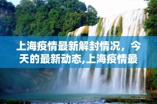 上海疫情最新解封情况，今天的最新动态,上海疫情最新解封情况:上海疫情最新解封情况今天
