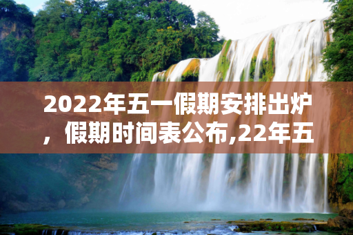 2022年五一假期安排出炉，假期时间表公布,22年五一放假安排时间公布