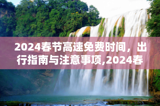 2024春节高速免费时间，出行指南与注意事项,2024春节高速免费时间