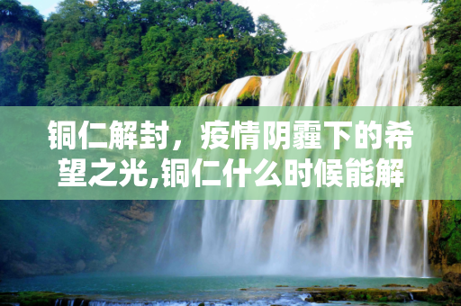 铜仁解封，疫情阴霾下的希望之光,铜仁什么时候能解封