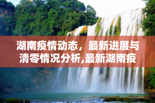 湖南疫情动态，最新进展与清零情况分析,最新湖南疫情清零了吗