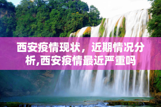 西安疫情现状，近期情况分析,西安疫情最近严重吗