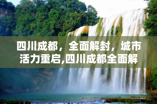四川成都，全面解封，城市活力重启,四川成都全面解封