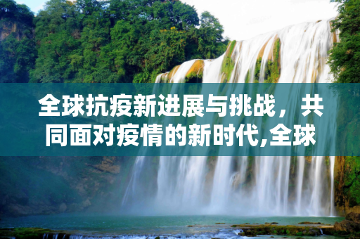 全球抗疫新进展与挑战，共同面对疫情的新时代,全球抗疫新进展与挑战