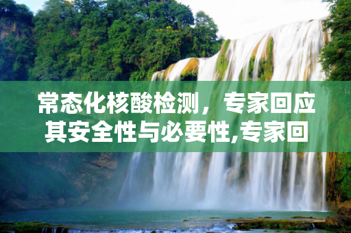 常态化核酸检测，专家回应其安全性与必要性,专家回应常态化做核酸安全吗