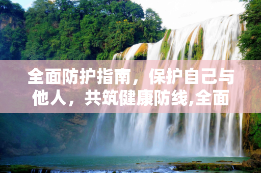 全面防护指南，保护自己与他人，共筑健康防线,全面防护指南