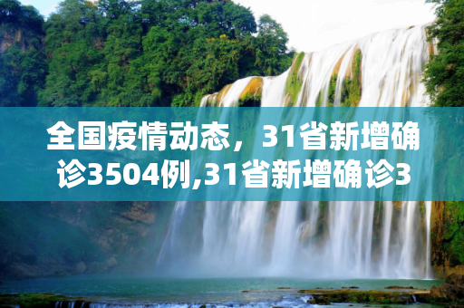 全国疫情动态，31省新增确诊3504例,31省新增确诊3504例