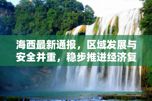 海西最新通报，区域发展与安全并重，稳步推进经济复苏,海西最新通报