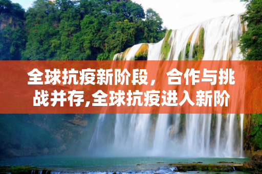 全球抗疫新阶段，合作与挑战并存,全球抗疫进入新阶段
