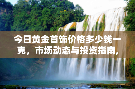 今日黄金首饰价格多少钱一克，市场动态与投资指南,今日黄金首饰价格多少钱一克