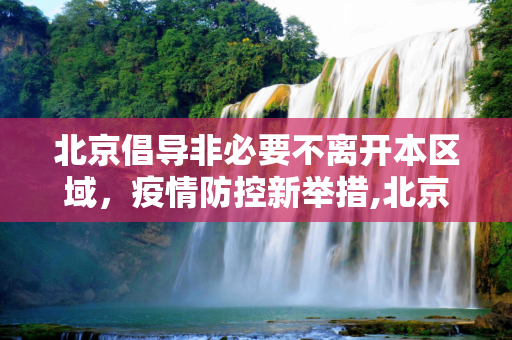 北京倡导非必要不离开本区域，疫情防控新举措,北京:倡导非必要不离开本区域