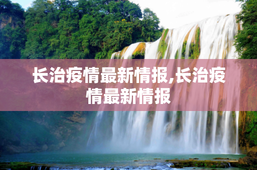 长治疫情最新情报,长治疫情最新情报