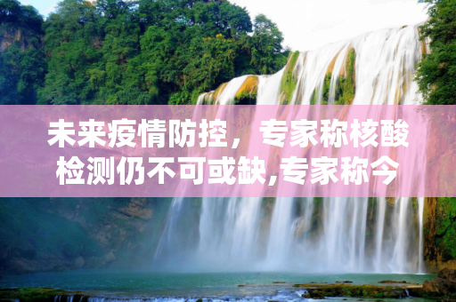 未来疫情防控，专家称核酸检测仍不可或缺,专家称今后不排除还需要做核酸
