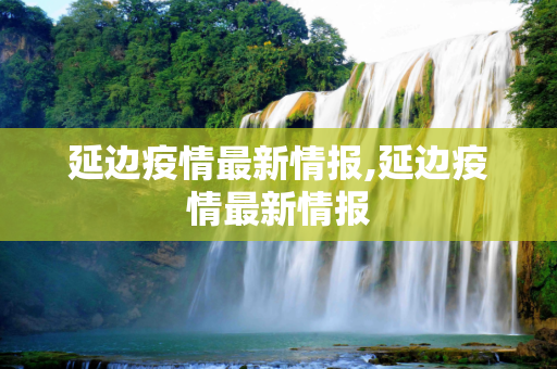 延边疫情最新情报,延边疫情最新情报