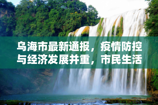 乌海市最新通报，疫情防控与经济发展并重，市民生活秩序井然,乌海市最新通报
