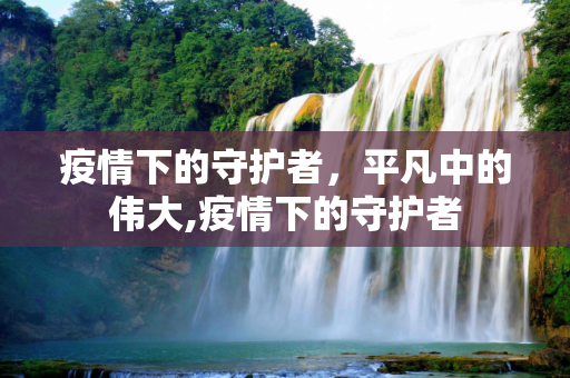疫情下的守护者，平凡中的伟大,疫情下的守护者