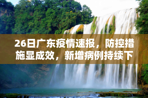 26日广东疫情速报，防控措施显成效，新增病例持续下降,26日广东疫情速报