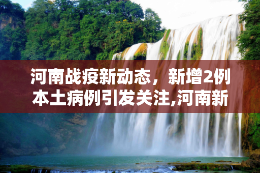 河南战疫新动态，新增2例本土病例引发关注,河南新增2例本土