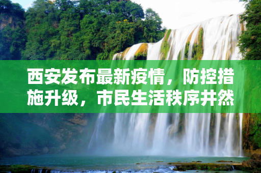 西安发布最新疫情，防控措施升级，市民生活秩序井然,西安发布最新疫情