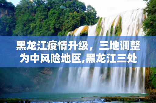 黑龙江疫情升级，三地调整为中风险地区,黑龙江三处调整为中风险地区