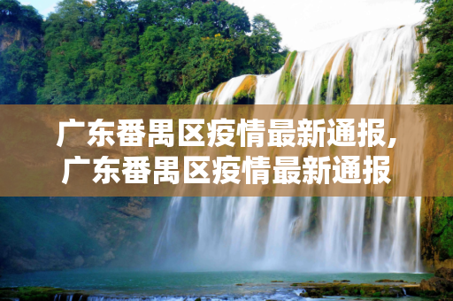 广东番禺区疫情最新通报,广东番禺区疫情最新通报