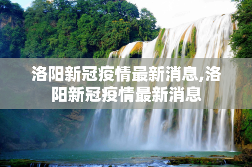 洛阳新冠疫情最新消息,洛阳新冠疫情最新消息