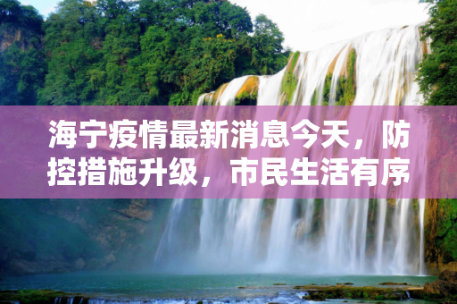 海宁疫情最新消息今天，防控措施升级，市民生活有序,海宁疫情最新消息今天