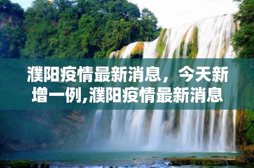 濮阳疫情最新消息，今天新增一例,濮阳疫情最新消息今天新增一例