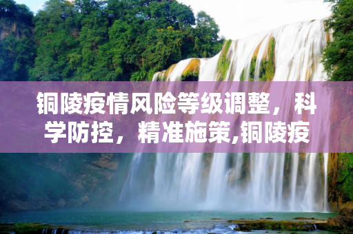 铜陵疫情风险等级调整，科学防控，精准施策,铜陵疫情风险等级