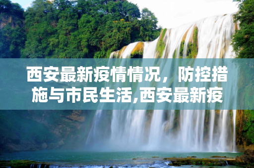 西安最新疫情情况，防控措施与市民生活,西安最新疫情情况