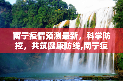 南宁疫情预测最新，科学防控，共筑健康防线,南宁疫情预测最新