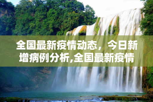 全国最新疫情动态，今日新增病例分析,全国最新疫情今天新增