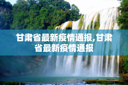 甘肃省最新疫情通报,甘肃省最新疫情通报