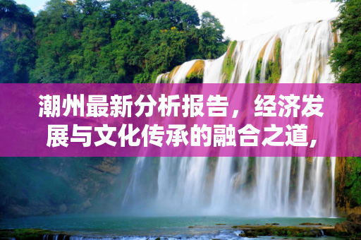 潮州最新分析报告，经济发展与文化传承的融合之道,潮州最新分析报告