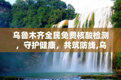 乌鲁木齐全民免费核酸检测，守护健康，共筑防线,乌鲁木齐全民免费核酸检测