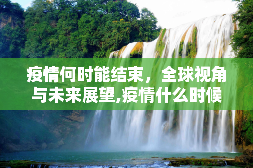 疫情何时能结束，全球视角与未来展望,疫情什么时候才能结束