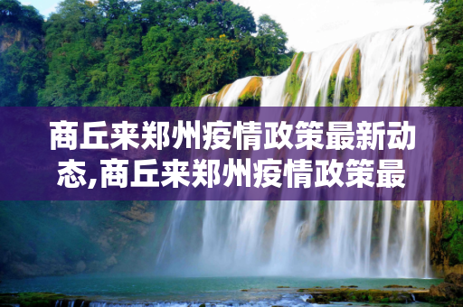 商丘来郑州疫情政策最新动态,商丘来郑州疫情政策最新