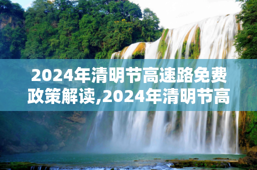 2024年清明节高速路免费政策解读,2024年清明节高速路免费吗