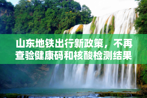 山东地铁出行新政策，不再查验健康码和核酸检测结果,山东乘地铁不查健康码核酸